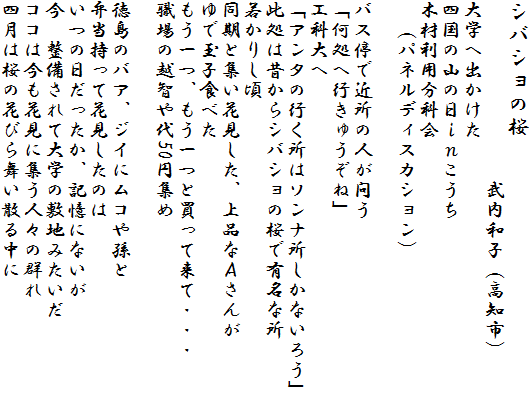 �V�o�V���̍�
�@�@�@�@�@�@�@�@�@�����a�q�i���m�s�j
��w�֏o������
�l���̎R�̓�����������
�؍ޗ��p���ȉ�
�@�i�p�l���f�B�X�J�V�����j

�o�X��ŋߏ��̐l���₤
�u�����֍s���イ���ˁv
�H�ȑ��
�u�A���^�̍s�����̓\���i�������Ȃ��낤�v
�����͐̂���V�o�V���̍��ŗL���ȏ�
�Ⴉ�肵��
�����ƏW���Ԍ������A��i�Ȃ`����
��ŋʎq�H�ׂ�
������A������Ɣ����ė��āE�E�E
�E��̉z�q���50�~�W��

�����̃o�A�A�W�C�Ƀ��R�⑷��
�ٓ������ĉԌ������̂�
���̓����������A�L���ɂȂ���
���@��������đ�w�̕~�n�݂�����
�R�R�͍����Ԍ��ɏW���l�X�̌Q��
�l���͍��̉Ԃт畑���U�钆��