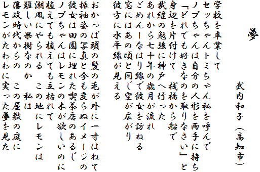 �@�@��
�@�@�@�@�@�@�@�@�����a�q�i���m�s�j

�w�Z�𑲋Ƃ���
�Z�b�����g�~����񎄂��Ă��
�m�u�����͎����̐l�`�𗼎�Ɏ���
�u�ǂ�ł��D���Ȃ̂����Ȃ����v��
�g�ӂ�Еt���ā@�V������D��
�ٖD�̕׋��ɐ_�˂֍s����
���ꂩ�玵�\�N�̍Ό�������
���߂�[�Ȃ͂���Ŕޏ���K�˂�
���ɂ͂��̍��Ɠ����󂪍L����
�ޕ��ɐ�������������

�������ϓ��̔��̖т��O�Ɉꐡ�͂˂�
�U���p�̎ʐ^�ƍ����ς�ʃC���[�W��
�ޏ��͓c���ɖ��ꂽ�i���X�̂��邶
�m�u�����̓������̖؂��~�����̂�
�A���Ă��A���Ă����͂��
�����ɂ����@���̒n�Ƀ�������
����ʎ��Ȃ̂��@����
�ː����ォ��́@���̉��~�̒��
�������������Ɏ�������������